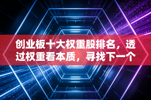创业板十大权重股排名，透过权重看本质，寻找下一个时代的领航者