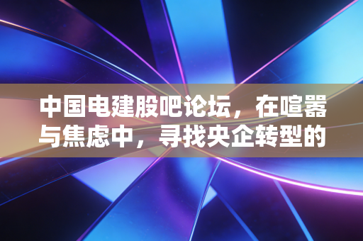 中国电建股吧论坛，在喧嚣与焦虑中，寻找央企转型的慢牛密码