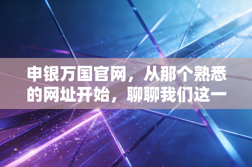 申银万国官网,从那个熟悉的网址开始,聊聊我们这一代人的投资变迁与数字金融的未来