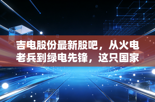 吉电股份最新股吧，从火电老兵到绿电先锋，这只国家队还能上车吗？