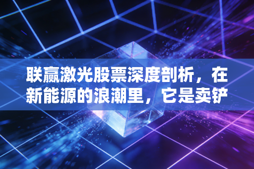 联赢激光股票深度剖析，在新能源的浪潮里，它是卖铲子的隐形冠军吗？