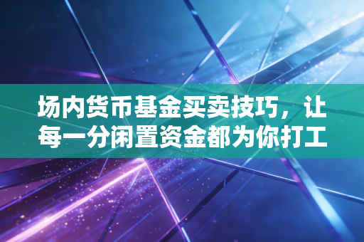 场内货币基金买卖技巧,让每一分闲置资金都为你打工的实战宝典