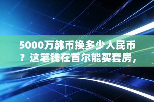 5000万韩币换多少人民币？这笔钱在首尔能买套房，在国内能干啥？