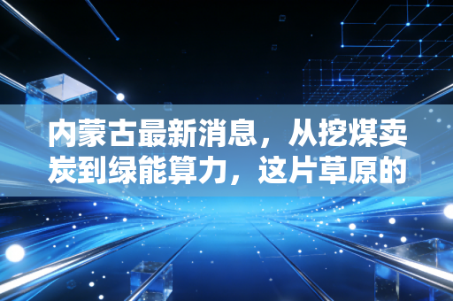 内蒙古最新消息，从挖煤卖炭到绿能算力，这片草原的财富密码正在重写