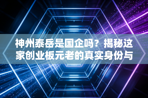 神州泰岳是国企吗？揭秘这家创业板元老的真实身份与生存智慧