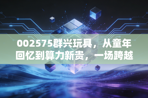 002575群兴玩具，从童年回忆到算力新贵，一场跨越时空的资本大冒险