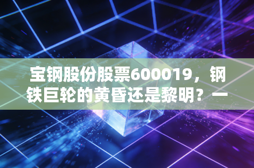 宝钢股份股票600019，钢铁巨轮的黄昏还是黎明？一位老股民的深度复盘与思考