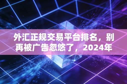 外汇正规交易平台排名,别再被广告忽悠了,2024年这几家才是你的交易利器