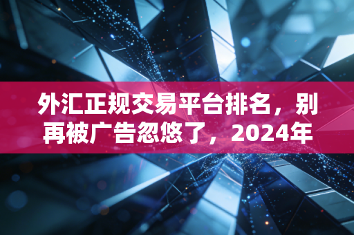 外汇正规交易平台排名，别再被广告忽悠了，2024年这几家才是你的交易利器