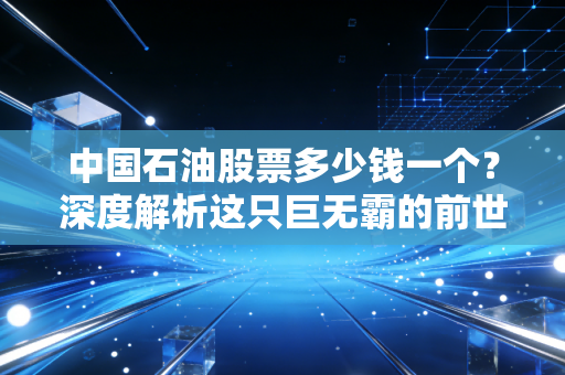 中国石油股票多少钱一个?深度解析这只巨无霸的前世今生与投资逻辑