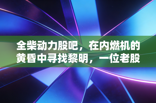 全柴动力股吧,在内燃机的黄昏中寻找黎明,一位老股民眼中的坚守与突围