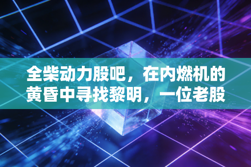 全柴动力股吧，在内燃机的黄昏中寻找黎明，一位老股民眼中的坚守与突围