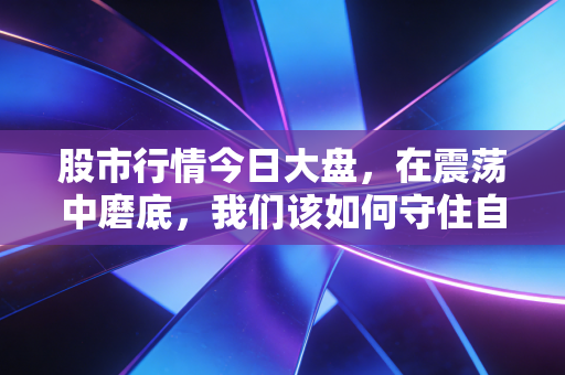 股市行情今日大盘，在震荡中磨底，我们该如何守住自己的钱袋子？