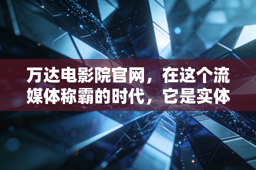 万达电影院官网，在这个流媒体称霸的时代，它是实体院系最后的倔强还是数字化转型的金钥匙？
