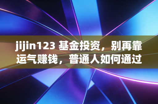 jijin123 基金投资，别再靠运气赚钱，普通人如何通过基金实现财富跃迁？