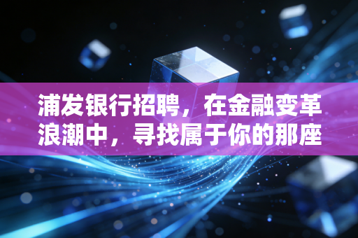 浦发银行招聘,在金融变革浪潮中,寻找属于你的那座灯塔