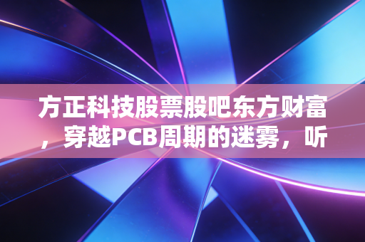 方正科技股票股吧东方财富，穿越PCB周期的迷雾，听听散户心里的苦水与希冀