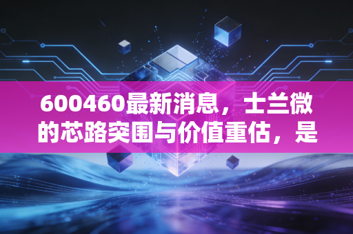 600460最新消息，士兰微的芯路突围与价值重估，是时候上车了吗？