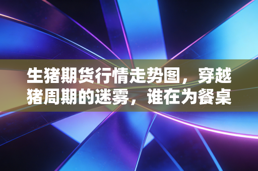 生猪期货行情走势图，穿越猪周期的迷雾，谁在为餐桌上的红烧肉买单？