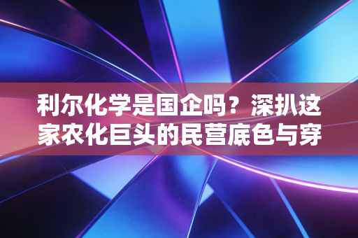 利尔化学是国企吗?深扒这家农化巨头的民营底色与穿越周期的生存智慧