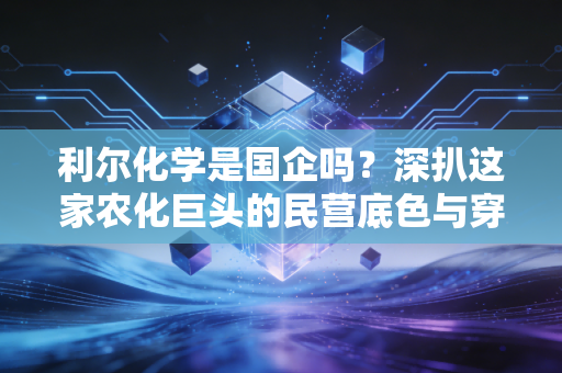 利尔化学是国企吗?深扒这家农化巨头的民营底色与穿越周期的生存智慧