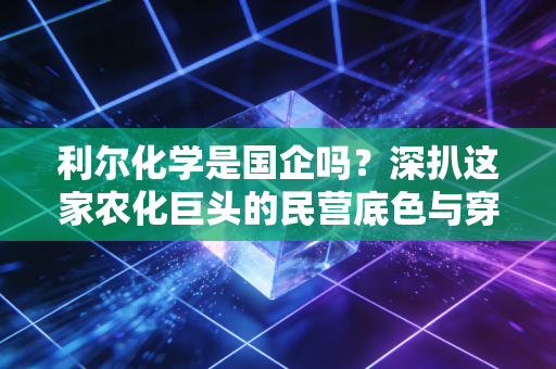 利尔化学是国企吗？深扒这家农化巨头的民营底色与穿越周期的生存智慧