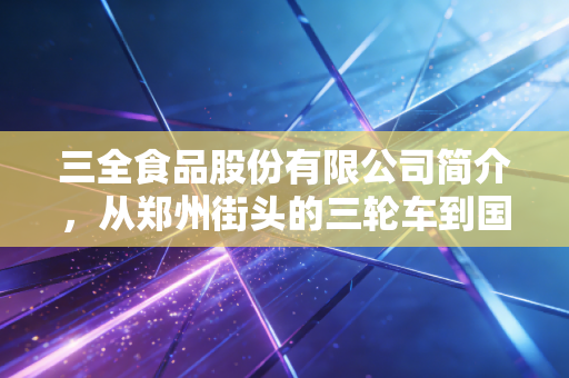三全食品股份有限公司简介，从郑州街头的三轮车到国民速冻食品巨头的进击之路