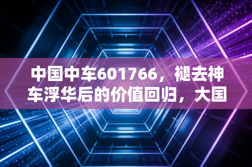 中国中车601766，褪去神车浮华后的价值回归，大国重器能否撑起你的财富梦？