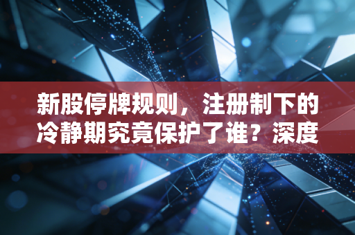 新股停牌规则，注册制下的冷静期究竟保护了谁？深度解析与实战避坑指南