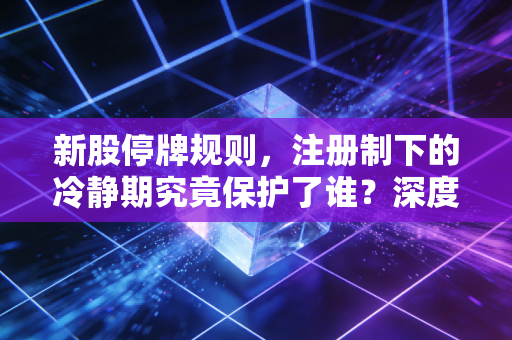 新股停牌规则，注册制下的冷静期究竟保护了谁？深度解析与实战避坑指南