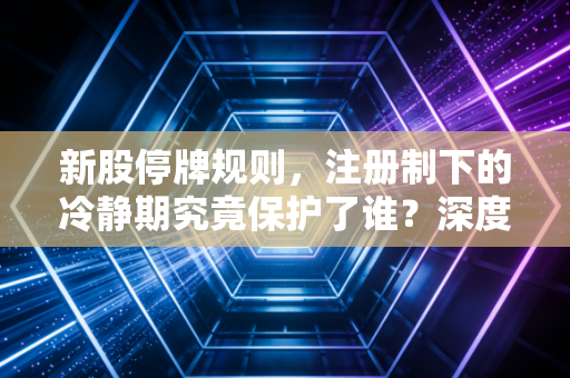 新股停牌规则，注册制下的冷静期究竟保护了谁？深度解析与实战避坑指南