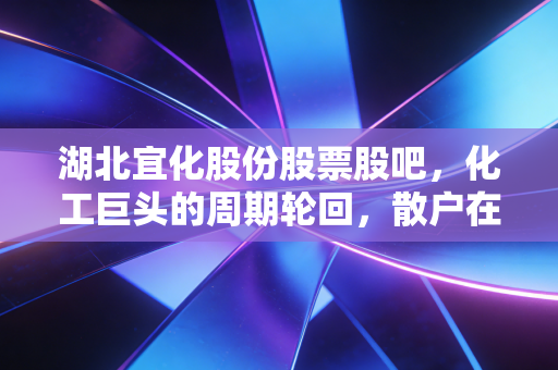 湖北宜化股份股票股吧，化工巨头的周期轮回，散户在焦虑中寻找那一抹亮色