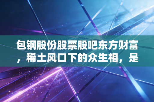 包钢股份股票股吧东方财富,稀土风口下的众生相,是价值洼地还是散户的赌场?