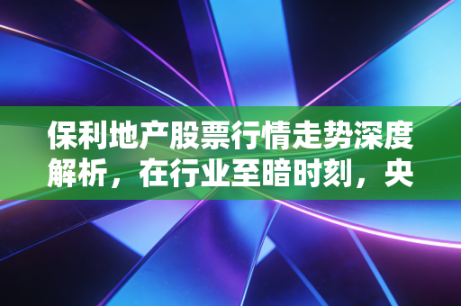 保利地产股票行情走势深度解析，在行业至暗时刻，央企龙头的剩者为王与价值重估