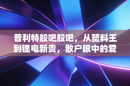 普利特股吧股吧，从塑料王到锂电新贵，散户眼中的爱恨交织与未来博弈