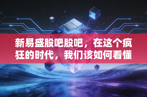 新易盛股吧股吧，在这个疯狂的时代，我们该如何看懂光模块的心跳？