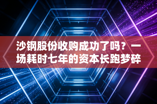 沙钢股份收购成功了吗？一场耗时七年的资本长跑梦碎，给普通投资者留下了什么？