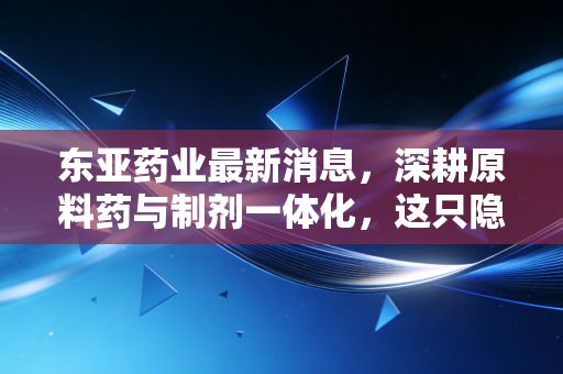 东亚药业最新消息，深耕原料药与制剂一体化，这只隐形冠军能否穿越周期？