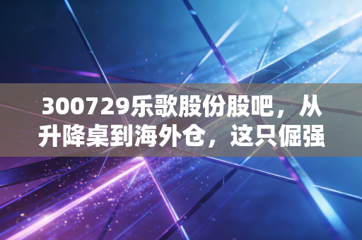 300729乐歌股份股吧，从升降桌到海外仓，这只倔强的股票到底值不值得拿？