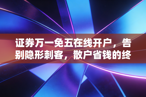 证券万一免五在线开户，告别隐形刺客，散户省钱的终极实操指南