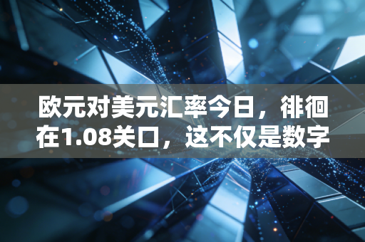 欧元对美元汇率今日，徘徊在1.08关口，这不仅是数字游戏，更是你钱包的晴雨表
