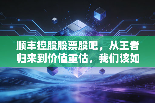 顺丰控股股票股吧，从王者归来到价值重估，我们该如何看待这只快递茅？