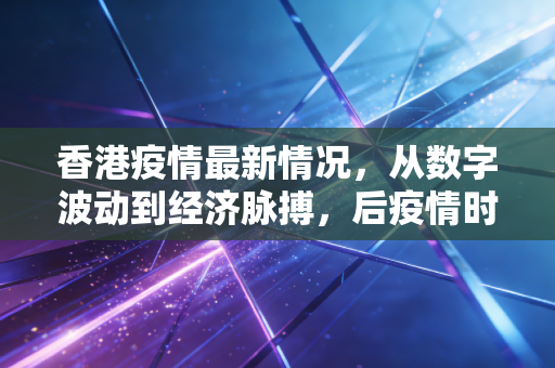 香港疫情最新情况，从数字波动到经济脉搏，后疫情时代的真实生活与深度思考