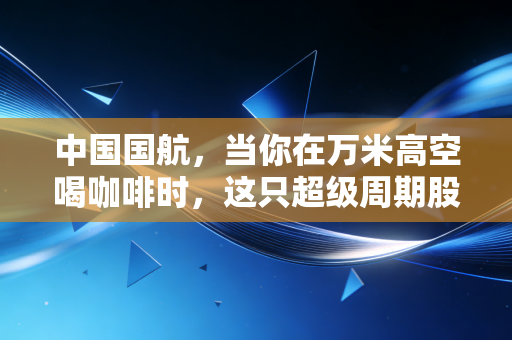 中国国航，当你在万米高空喝咖啡时，这只超级周期股正在悄悄起飞