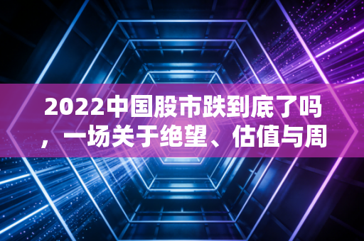 2022中国股市跌到底了吗，一场关于绝望、估值与周期的深度复盘