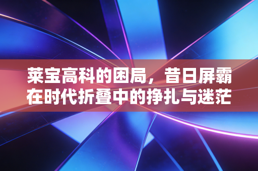 莱宝高科的困局,昔日屏霸在时代折叠中的挣扎与迷茫
