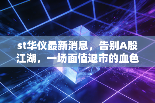 st华仪最新消息，告别A股江湖，一场面值退市的血色警示录