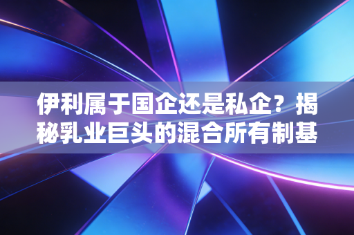 伊利属于国企还是私企？揭秘乳业巨头的混合所有制基因与资本江湖