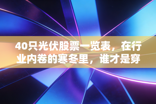 40只光伏股票一览表,在行业内卷的寒冬里,谁才是穿越周期的长跑冠军?