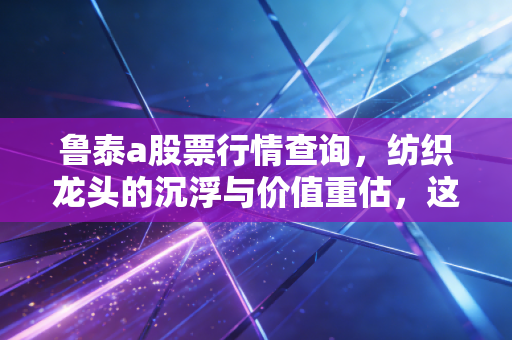 鲁泰a股票行情查询，纺织龙头的沉浮与价值重估，这杯老酒还香吗？